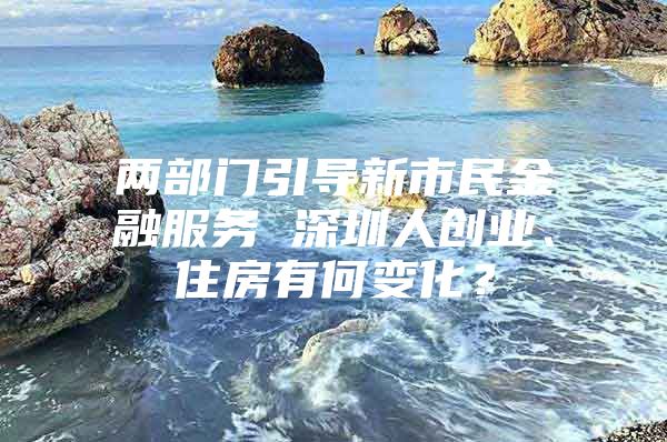 两部门引导新市民金融服务 深圳人创业、住房有何变化？