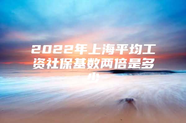 2022年上海平均工资社保基数两倍是多少