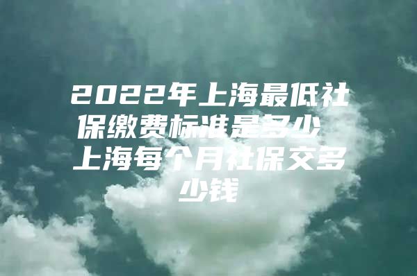 2022年上海最低社保缴费标准是多少 上海每个月社保交多少钱