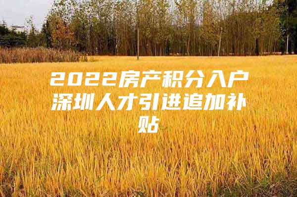 2022房产积分入户深圳人才引进追加补贴