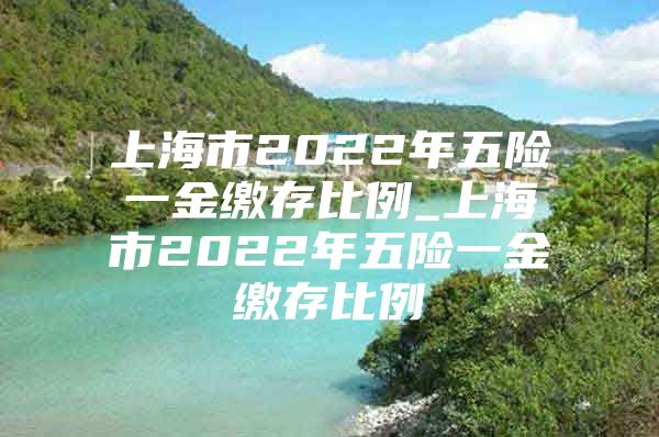 上海市2022年五险一金缴存比例_上海市2022年五险一金缴存比例