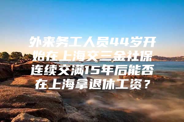 外来务工人员44岁开始在上海交三金社保连续交满15年后能否在上海拿退休工资？