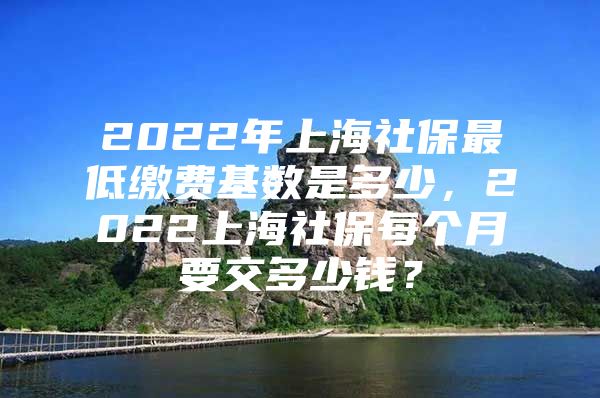 2022年上海社保最低缴费基数是多少，2022上海社保每个月要交多少钱？