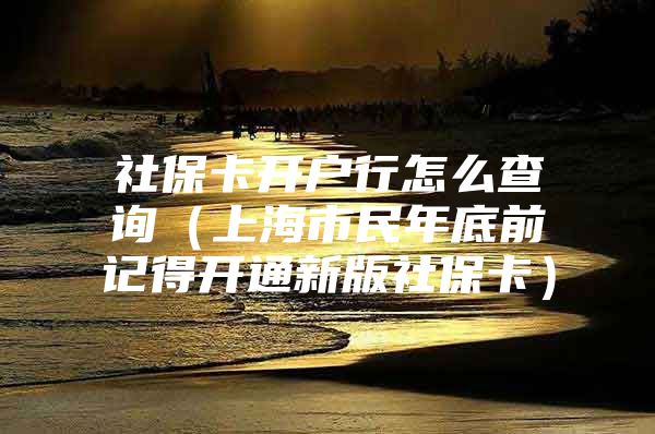 社保卡开户行怎么查询（上海市民年底前记得开通新版社保卡）