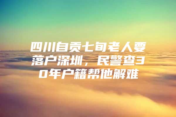 四川自贡七旬老人要落户深圳，民警查30年户籍帮他解难