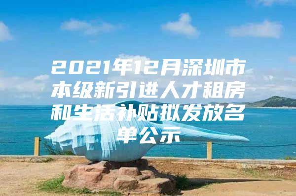 2021年12月深圳市本级新引进人才租房和生活补贴拟发放名单公示