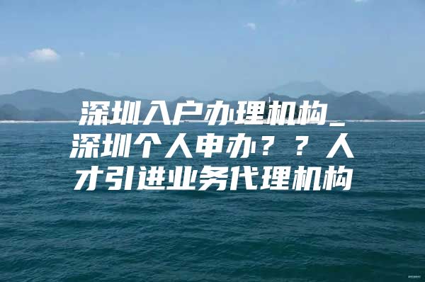 深圳入户办理机构_深圳个人申办？？人才引进业务代理机构