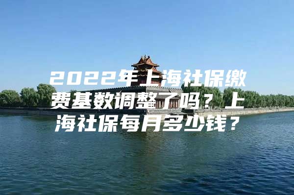 2022年上海社保缴费基数调整了吗？上海社保每月多少钱？