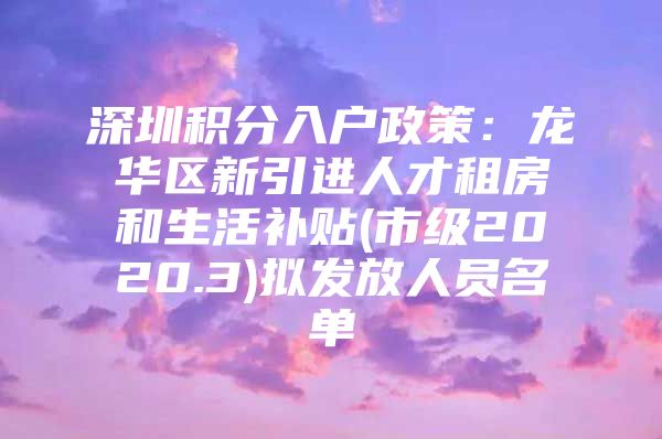 深圳积分入户政策：龙华区新引进人才租房和生活补贴(市级2020.3)拟发放人员名单