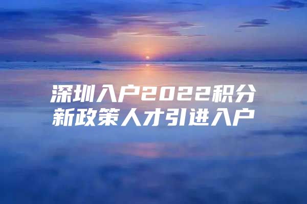 深圳入户2022积分新政策人才引进入户