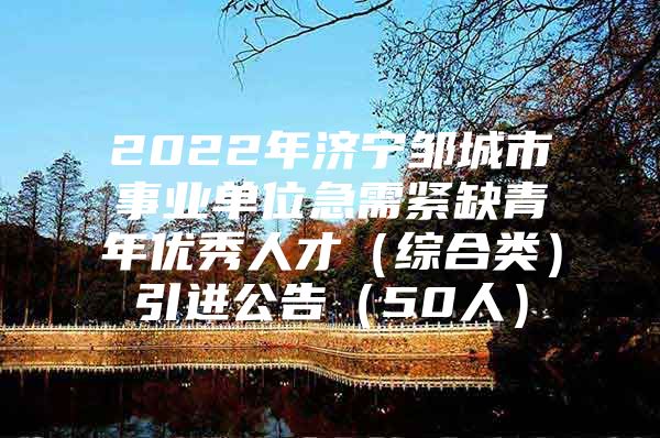 2022年济宁邹城市事业单位急需紧缺青年优秀人才（综合类）引进公告（50人）