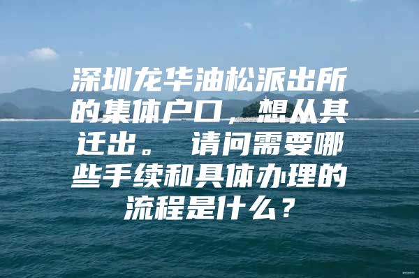 深圳龙华油松派出所的集体户口，想从其迁出。 请问需要哪些手续和具体办理的流程是什么？