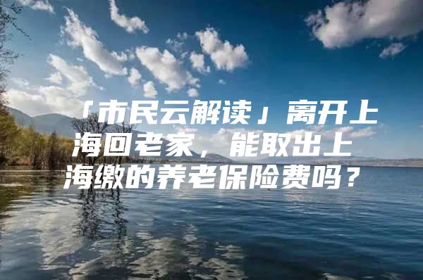 「市民云解读」离开上海回老家，能取出上海缴的养老保险费吗？