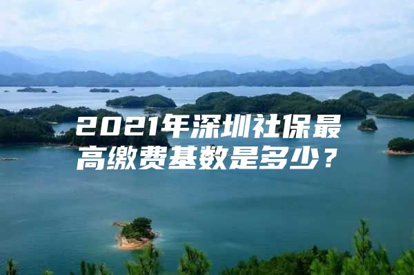 2021年深圳社保最高缴费基数是多少？