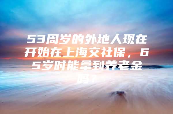 53周岁的外地人现在开始在上海交社保，65岁时能拿到养老金吗？