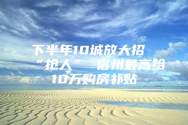 下半年10城放大招“抢人” 宿州最高给10万购房补贴