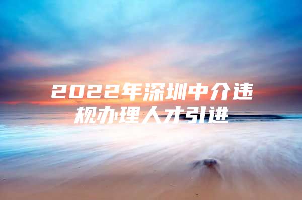 2022年深圳中介违规办理人才引进