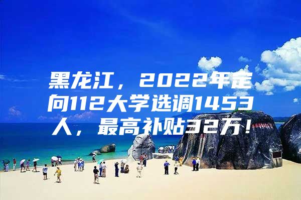 黑龙江，2022年定向112大学选调1453人，最高补贴32万！