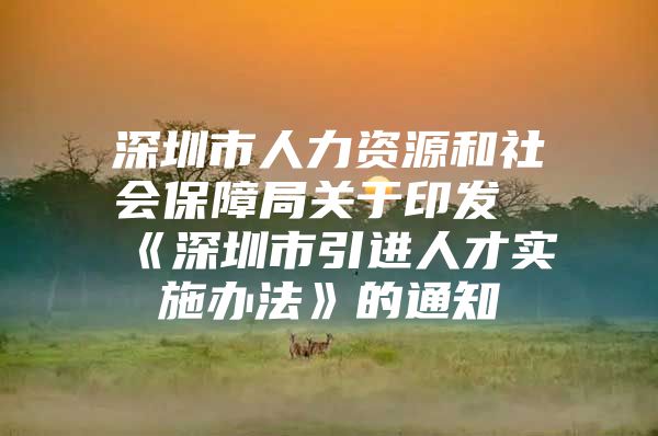 深圳市人力资源和社会保障局关于印发《深圳市引进人才实施办法》的通知