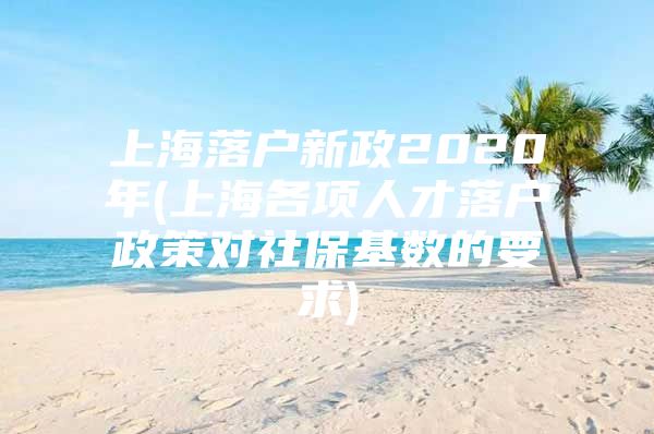 上海落户新政2020年(上海各项人才落户政策对社保基数的要求)