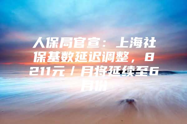 人保局官宣：上海社保基数延迟调整，8211元／月将延续至6月份