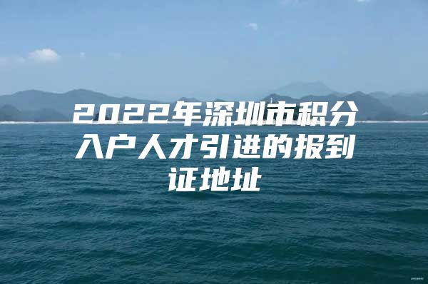 2022年深圳市积分入户人才引进的报到证地址