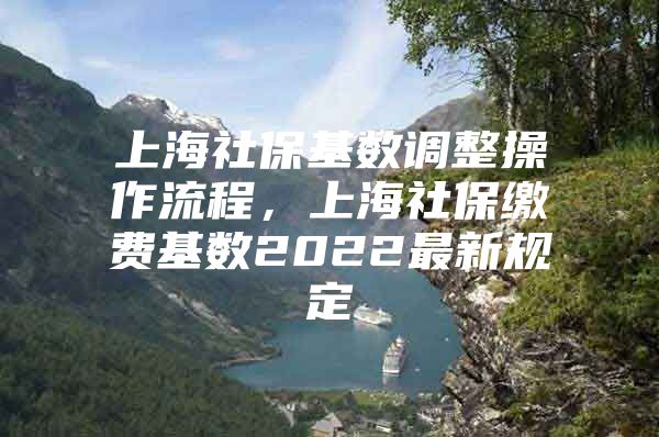 上海社保基数调整操作流程，上海社保缴费基数2022最新规定