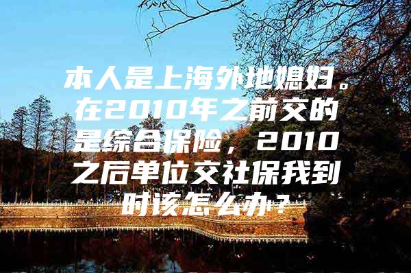 本人是上海外地媳妇。在2010年之前交的是综合保险，2010之后单位交社保我到时该怎么办？