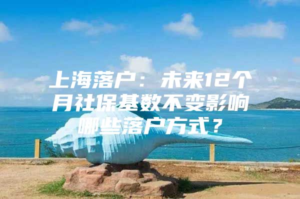 上海落户：未来12个月社保基数不变影响哪些落户方式？