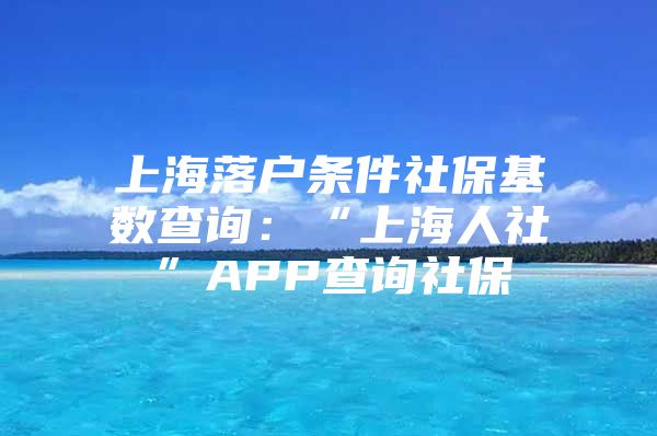 上海落户条件社保基数查询：“上海人社”APP查询社保