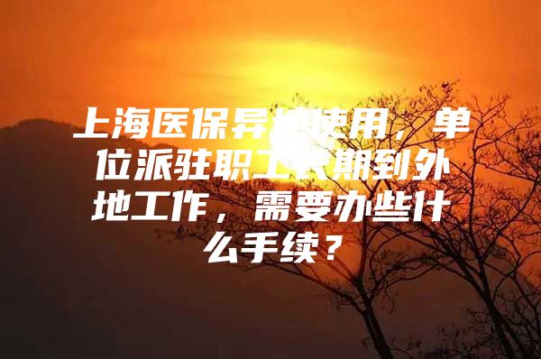 上海医保异地使用，单位派驻职工长期到外地工作，需要办些什么手续？