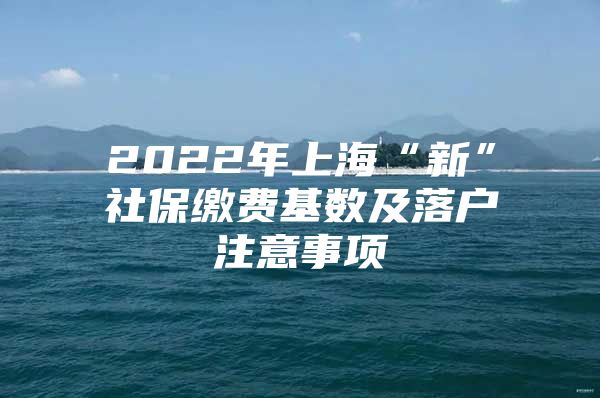 2022年上海“新”社保缴费基数及落户注意事项