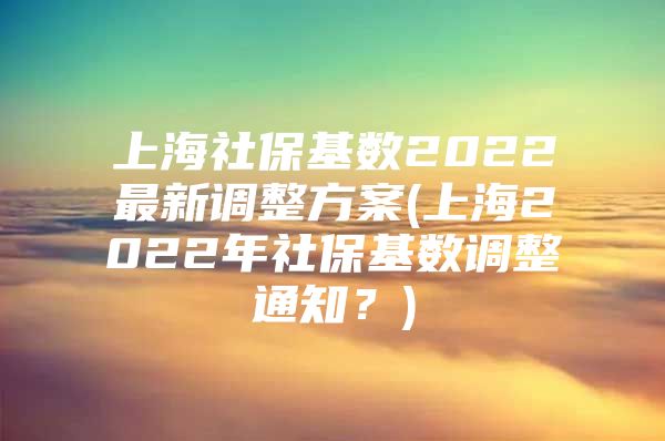 上海社保基数2022最新调整方案(上海2022年社保基数调整通知？)