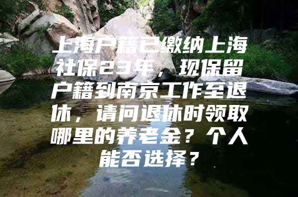 上海户籍已缴纳上海社保23年，现保留户籍到南京工作至退休，请问退休时领取哪里的养老金？个人能否选择？