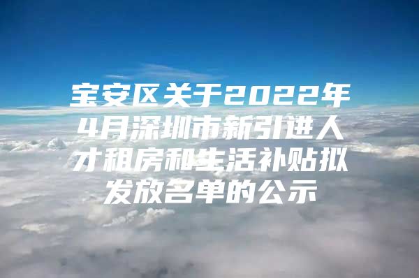 宝安区关于2022年4月深圳市新引进人才租房和生活补贴拟发放名单的公示