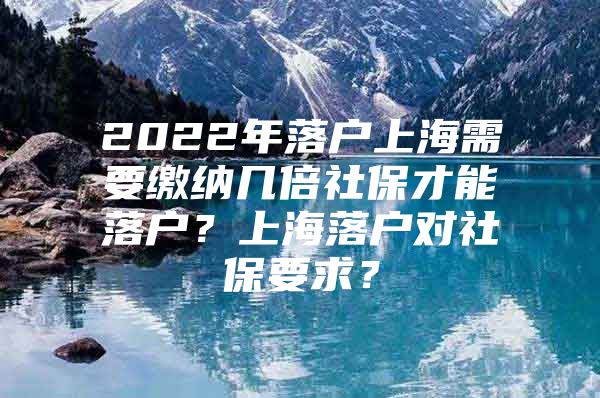 2022年落户上海需要缴纳几倍社保才能落户？上海落户对社保要求？