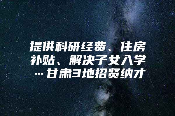 提供科研经费、住房补贴、解决子女入学…甘肃3地招贤纳才