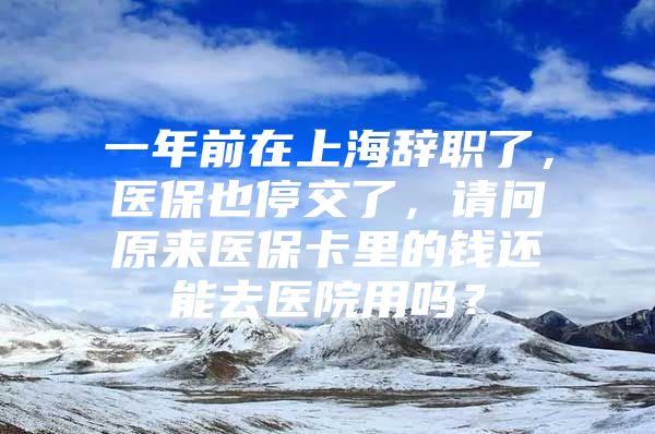 一年前在上海辞职了，医保也停交了，请问原来医保卡里的钱还能去医院用吗？