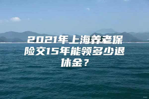 2021年上海养老保险交15年能领多少退休金？