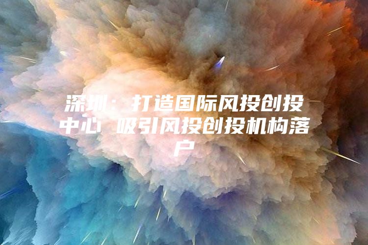 深圳：打造国际风投创投中心 吸引风投创投机构落户