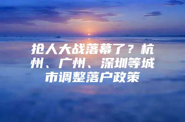 抢人大战落幕了？杭州、广州、深圳等城市调整落户政策