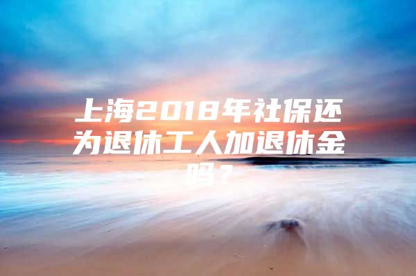 上海2018年社保还为退休工人加退休金吗？