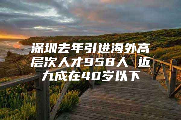 深圳去年引进海外高层次人才958人 近九成在40岁以下