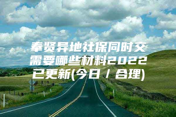 奉贤异地社保同时交需要哪些材料2022已更新(今日／合理)