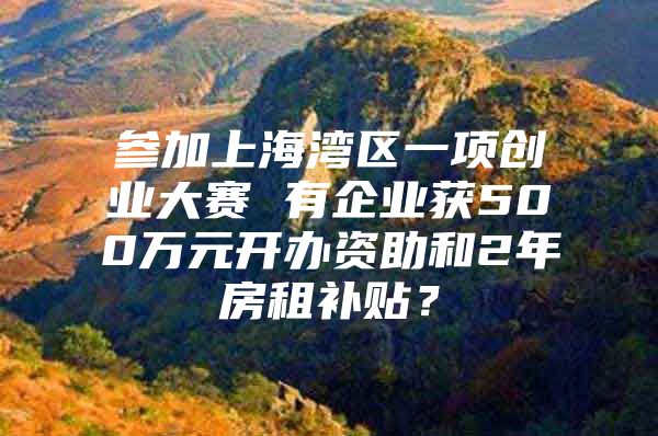 参加上海湾区一项创业大赛 有企业获500万元开办资助和2年房租补贴？