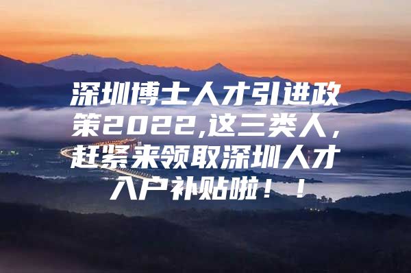 深圳博士人才引进政策2022,这三类人，赶紧来领取深圳人才入户补贴啦！！