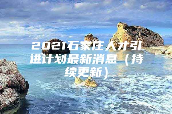 2021石家庄人才引进计划最新消息（持续更新）