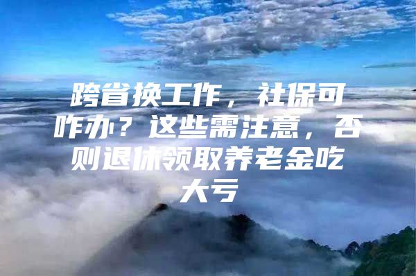 跨省换工作，社保可咋办？这些需注意，否则退休领取养老金吃大亏