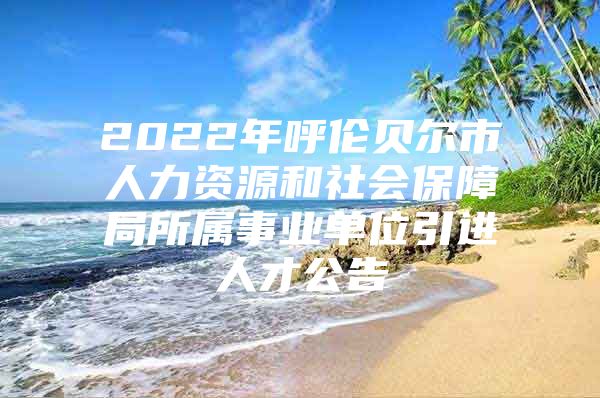 2022年呼伦贝尔市人力资源和社会保障局所属事业单位引进人才公告