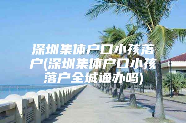 深圳集体户口小孩落户(深圳集体户口小孩落户全城通办吗)